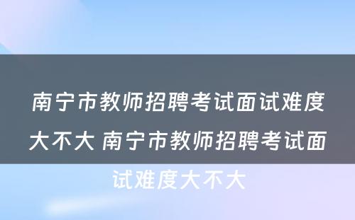 南宁市教师招聘考试面试难度大不大 南宁市教师招聘考试面试难度大不大