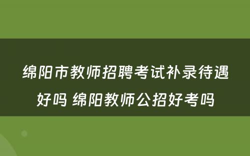 绵阳市教师招聘考试补录待遇好吗 绵阳教师公招好考吗