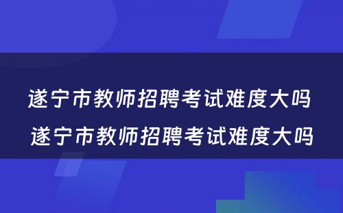 遂宁市教师招聘考试难度大吗 遂宁市教师招聘考试难度大吗