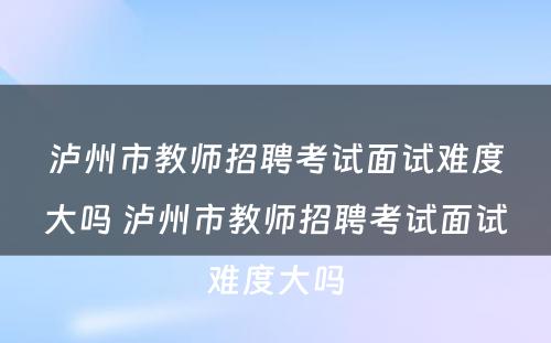泸州市教师招聘考试面试难度大吗 泸州市教师招聘考试面试难度大吗