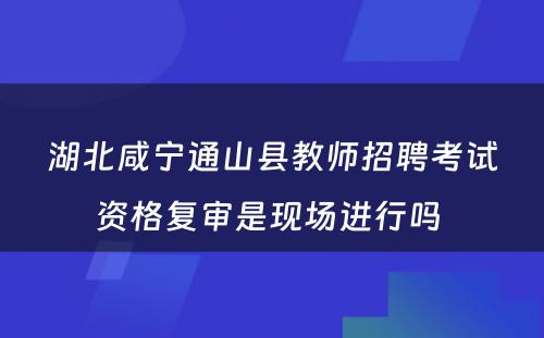 湖北咸宁通山县教师招聘考试资格复审是现场进行吗 