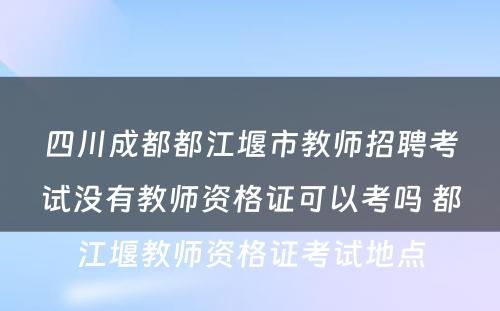 四川成都都江堰市教师招聘考试没有教师资格证可以考吗 都江堰教师资格证考试地点