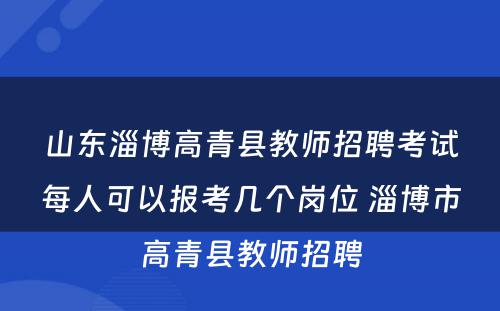 山东淄博高青县教师招聘考试每人可以报考几个岗位 淄博市高青县教师招聘