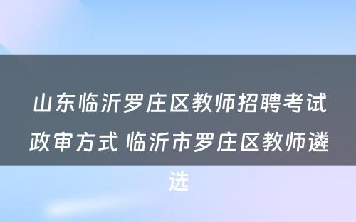山东临沂罗庄区教师招聘考试政审方式 临沂市罗庄区教师遴选