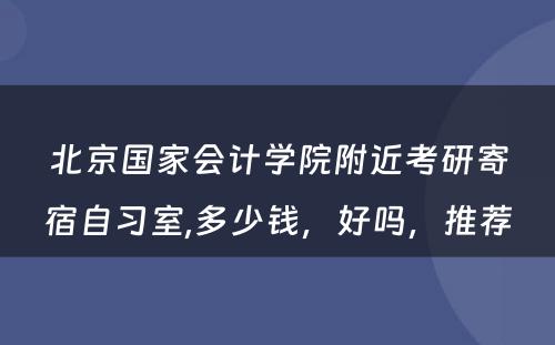 北京国家会计学院附近考研寄宿自习室,多少钱，好吗，推荐