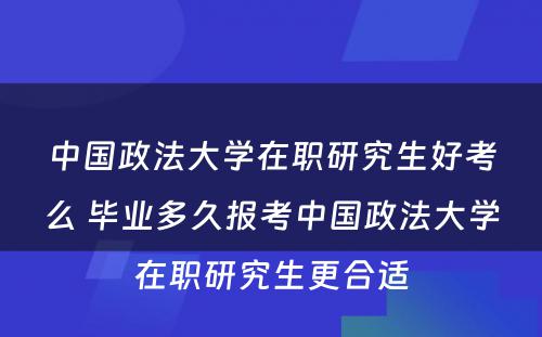 中国政法大学在职研究生好考么 毕业多久报考中国政法大学在职研究生更合适