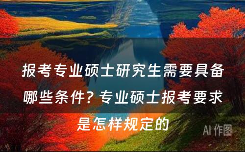 报考专业硕士研究生需要具备哪些条件? 专业硕士报考要求是怎样规定的