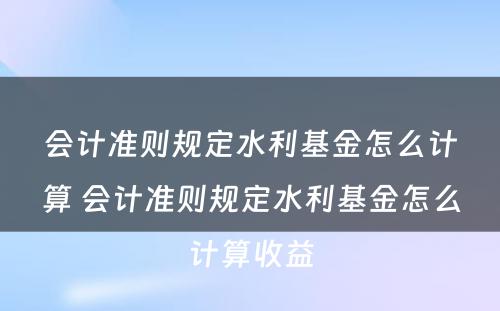 会计准则规定水利基金怎么计算 会计准则规定水利基金怎么计算收益