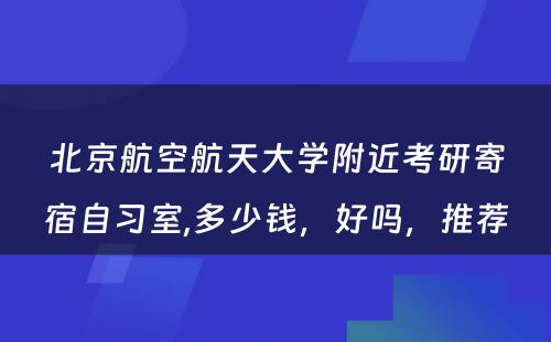 北京航空航天大学附近考研寄宿自习室,多少钱，好吗，推荐