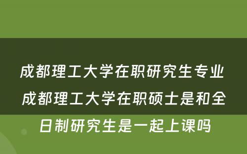 成都理工大学在职研究生专业 成都理工大学在职硕士是和全日制研究生是一起上课吗