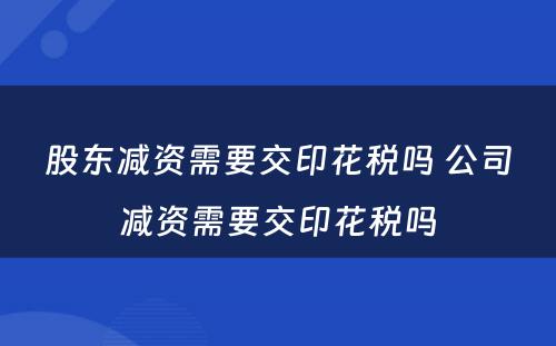 股东减资需要交印花税吗 公司减资需要交印花税吗