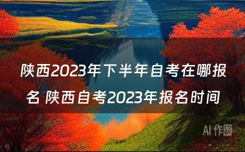 陕西2023年下半年自考在哪报名 陕西自考2023年报名时间