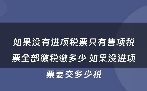 如果没有进项税票只有售项税票全部缴税缴多少 如果没进项票要交多少税