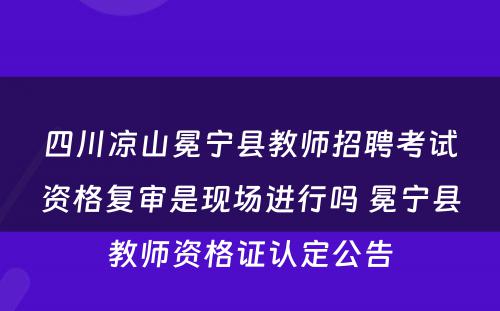 四川凉山冕宁县教师招聘考试资格复审是现场进行吗 冕宁县教师资格证认定公告