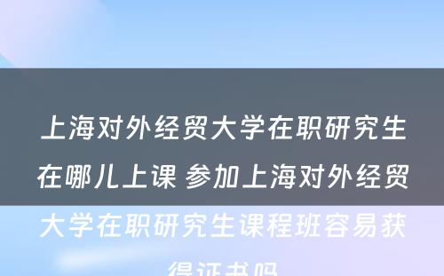 上海对外经贸大学在职研究生在哪儿上课 参加上海对外经贸大学在职研究生课程班容易获得证书吗