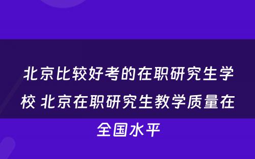 北京比较好考的在职研究生学校 北京在职研究生教学质量在全国水平