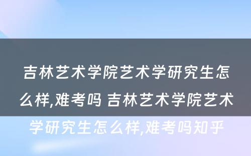吉林艺术学院艺术学研究生怎么样,难考吗 吉林艺术学院艺术学研究生怎么样,难考吗知乎