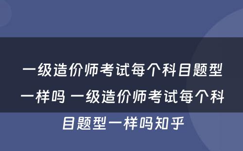 一级造价师考试每个科目题型一样吗 一级造价师考试每个科目题型一样吗知乎