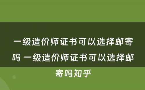 一级造价师证书可以选择邮寄吗 一级造价师证书可以选择邮寄吗知乎