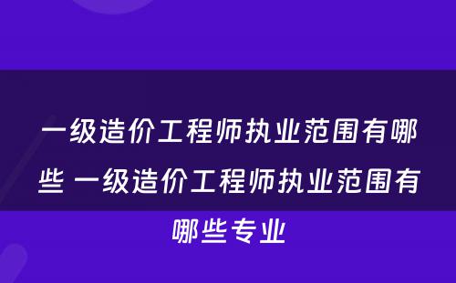 一级造价工程师执业范围有哪些 一级造价工程师执业范围有哪些专业