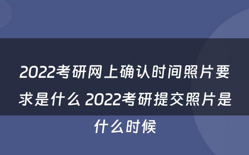 2022考研网上确认时间照片要求是什么 2022考研提交照片是什么时候