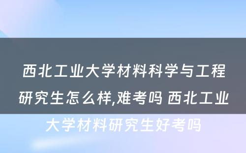 西北工业大学材料科学与工程研究生怎么样,难考吗 西北工业大学材料研究生好考吗