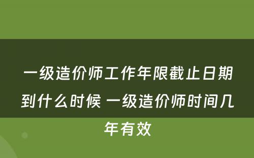 一级造价师工作年限截止日期到什么时候 一级造价师时间几年有效