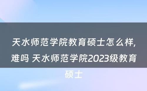 天水师范学院教育硕士怎么样,难吗 天水师范学院2023级教育硕士