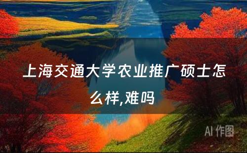 上海交通大学农业推广硕士怎么样,难吗 