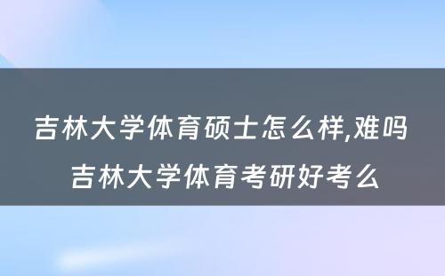 吉林大学体育硕士怎么样,难吗 吉林大学体育考研好考么