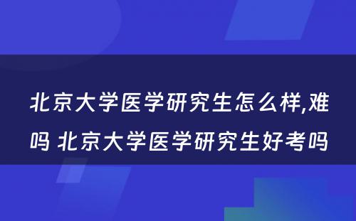 北京大学医学研究生怎么样,难吗 北京大学医学研究生好考吗