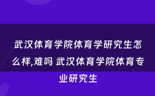 武汉体育学院体育学研究生怎么样,难吗 武汉体育学院体育专业研究生