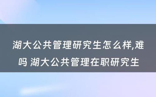 湖大公共管理研究生怎么样,难吗 湖大公共管理在职研究生