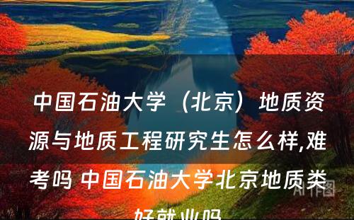 中国石油大学（北京）地质资源与地质工程研究生怎么样,难考吗 中国石油大学北京地质类好就业吗