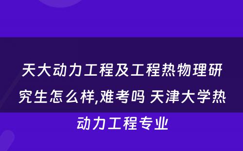 天大动力工程及工程热物理研究生怎么样,难考吗 天津大学热动力工程专业