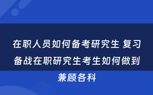 在职人员如何备考研究生 复习备战在职研究生考生如何做到兼顾各科