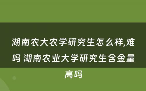 湖南农大农学研究生怎么样,难吗 湖南农业大学研究生含金量高吗