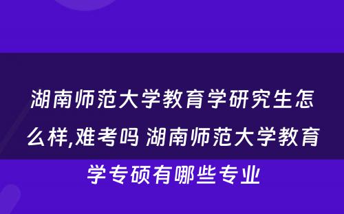 湖南师范大学教育学研究生怎么样,难考吗 湖南师范大学教育学专硕有哪些专业