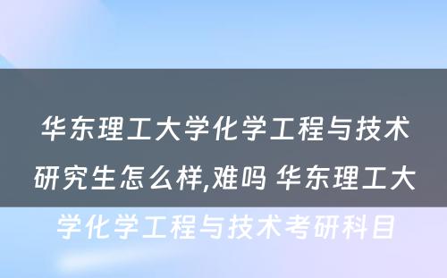 华东理工大学化学工程与技术研究生怎么样,难吗 华东理工大学化学工程与技术考研科目