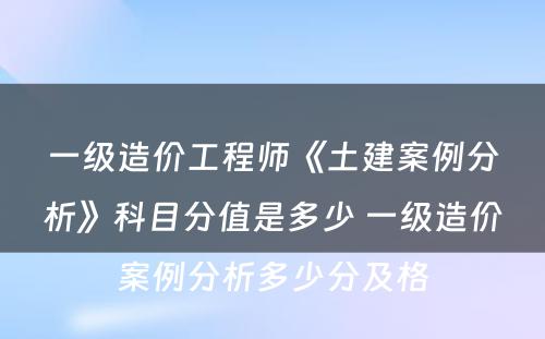 一级造价工程师《土建案例分析》科目分值是多少 一级造价案例分析多少分及格