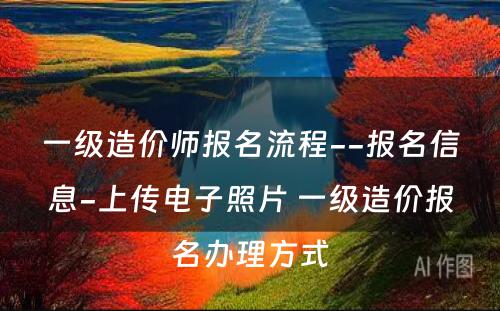 一级造价师报名流程--报名信息-上传电子照片 一级造价报名办理方式