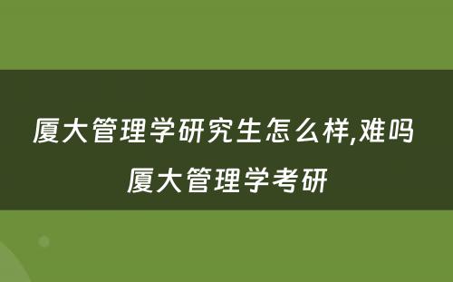 厦大管理学研究生怎么样,难吗 厦大管理学考研