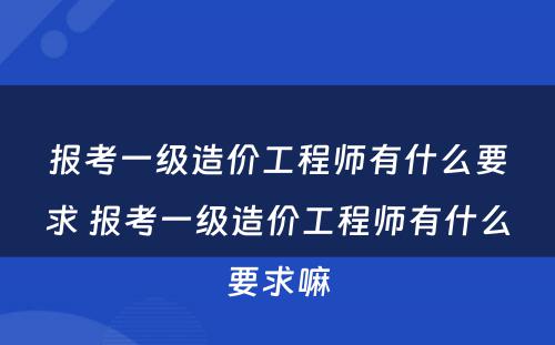 报考一级造价工程师有什么要求 报考一级造价工程师有什么要求嘛