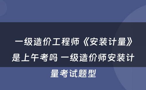 一级造价工程师《安装计量》是上午考吗 一级造价师安装计量考试题型