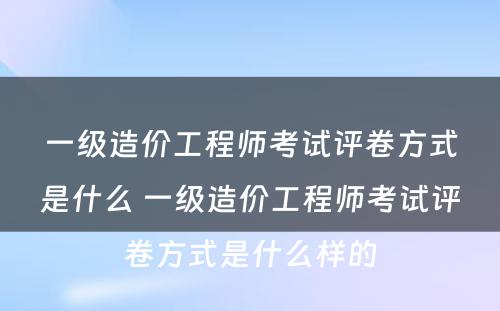 一级造价工程师考试评卷方式是什么 一级造价工程师考试评卷方式是什么样的