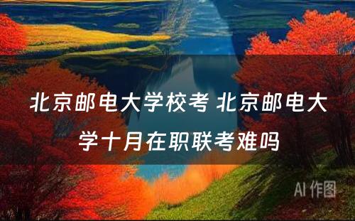 北京邮电大学校考 北京邮电大学十月在职联考难吗