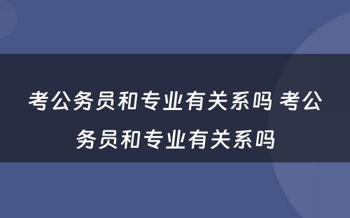 考公务员和专业有关系吗 考公务员和专业有关系吗