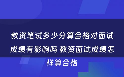 教资笔试多少分算合格对面试成绩有影响吗 教资面试成绩怎样算合格