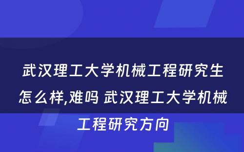 武汉理工大学机械工程研究生怎么样,难吗 武汉理工大学机械工程研究方向