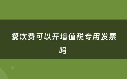 餐饮费可以开增值税专用发票吗 